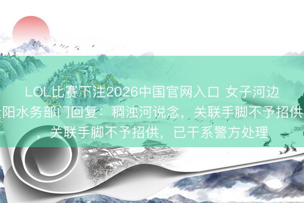 LOL比赛下注2026中国官网入口 女子河边疑“放生”奶茶，贵阳水务部门回复：稠浊河说念，关联手脚不予招供，已干系警方处理