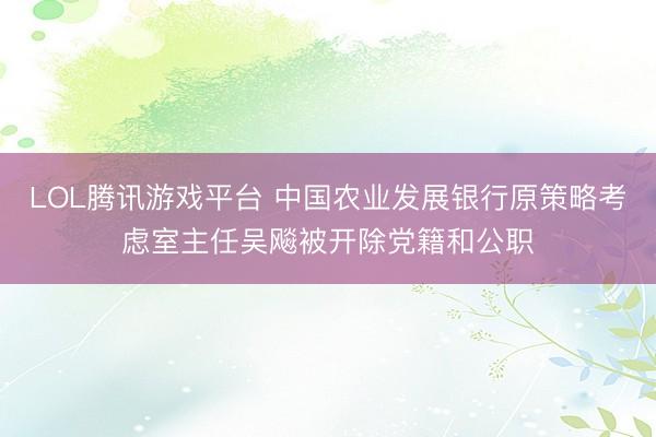 LOL腾讯游戏平台 中国农业发展银行原策略考虑室主任吴飚被开除党籍和公职