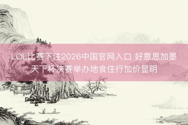 LOL比赛下注2026中国官网入口 好意思加墨天下杯决赛举办地食住行加价显明
