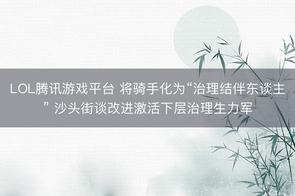 LOL腾讯游戏平台 将骑手化为“治理结伴东谈主” 沙头街谈改进激活下层治理生力军