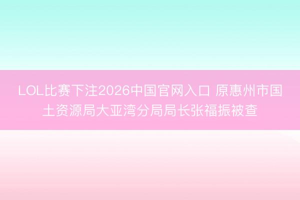 LOL比赛下注2026中国官网入口 原惠州市国土资源局大亚湾分局局长张福振被查