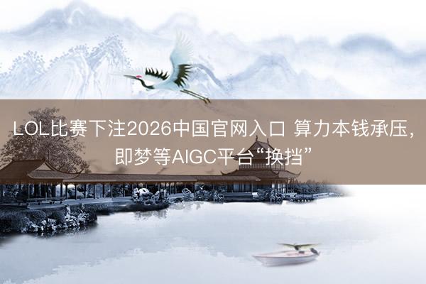 LOL比赛下注2026中国官网入口 算力本钱承压,即梦等AIGC平台“换挡”