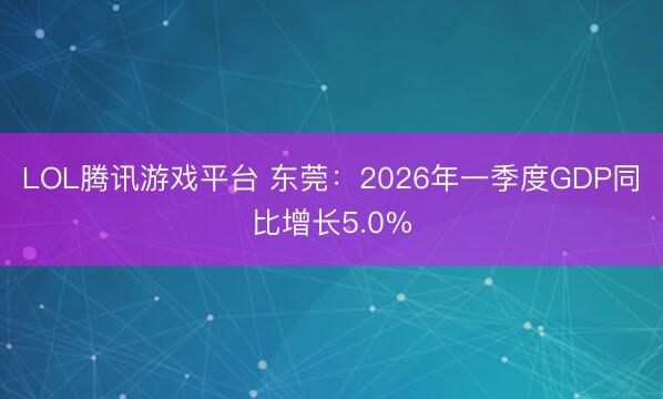LOL腾讯游戏平台 东莞：2026年一季度GDP同比增长5.0%