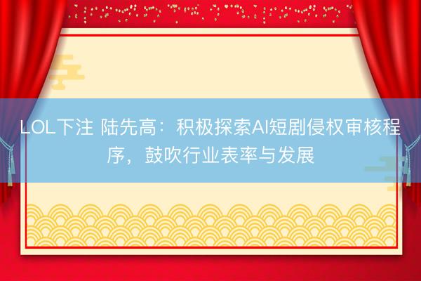 LOL下注 陆先高：积极探索AI短剧侵权审核程序，鼓吹行业表率与发展