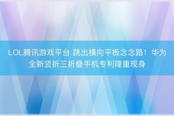 LOL腾讯游戏平台 跳出横向平板念念路！华为全新竖折三折叠手机专利隆重现身