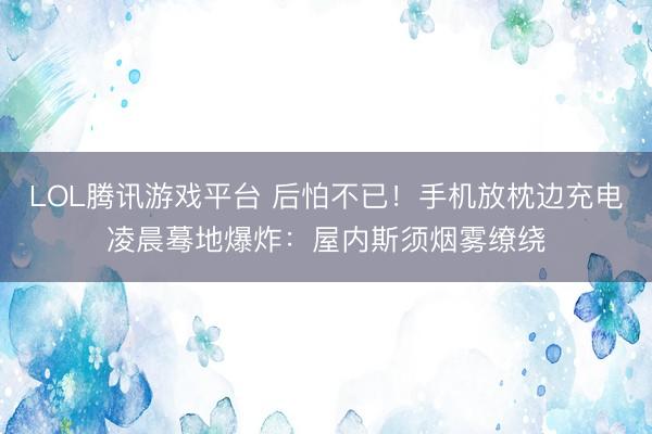 LOL腾讯游戏平台 后怕不已！手机放枕边充电凌晨蓦地爆炸：屋内斯须烟雾缭绕