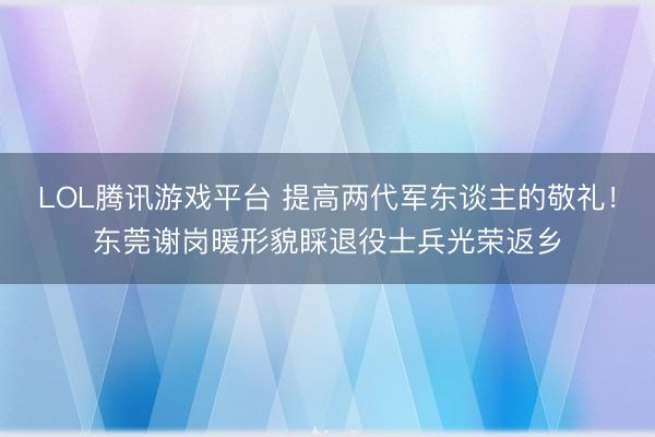LOL腾讯游戏平台 提高两代军东谈主的敬礼！东莞谢岗暖形貌睬退役士兵光荣返乡