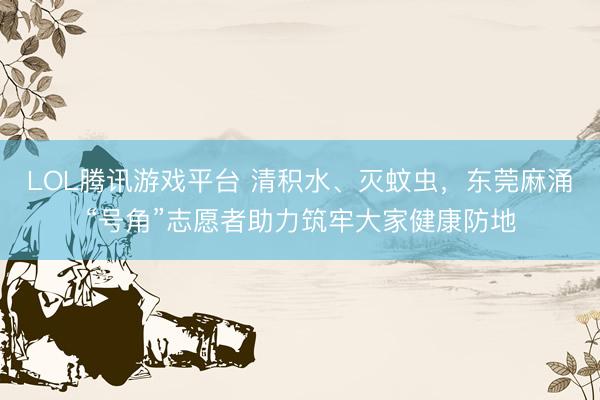 LOL腾讯游戏平台 清积水、灭蚊虫，东莞麻涌“号角”志愿者助力筑牢大家健康防地