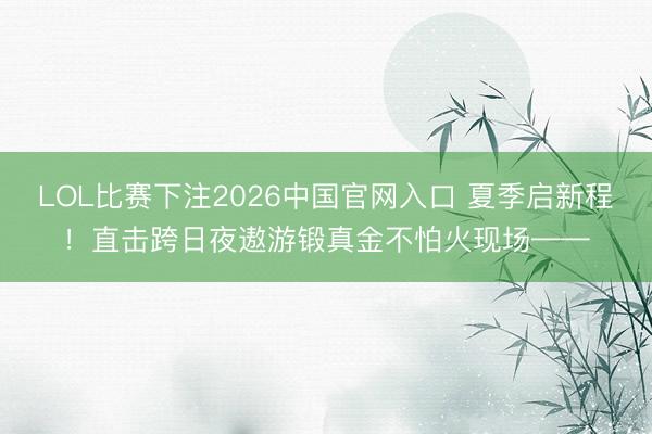LOL比赛下注2026中国官网入口 夏季启新程！直击跨日夜遨游锻真金不怕火现场——