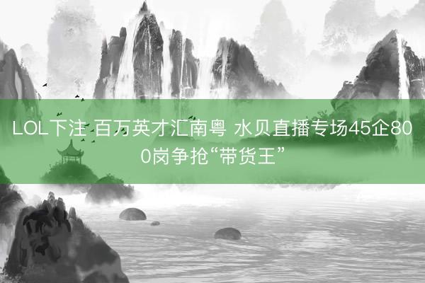 LOL下注 百万英才汇南粤 水贝直播专场45企800岗争抢“带货王”