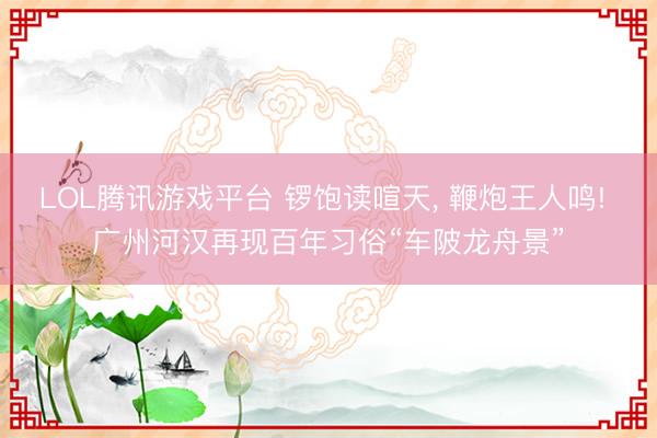 LOL腾讯游戏平台 锣饱读喧天， 鞭炮王人鸣! 广州河汉再现百年习俗“车陂龙舟景”