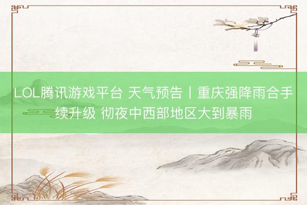 LOL腾讯游戏平台 天气预告丨重庆强降雨合手续升级 彻夜中西部地区大到暴雨