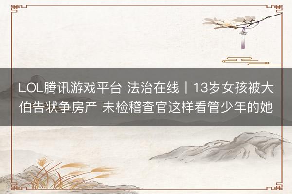 LOL腾讯游戏平台 法治在线丨13岁女孩被大伯告状争房产 未检稽查官这样看管少年的她