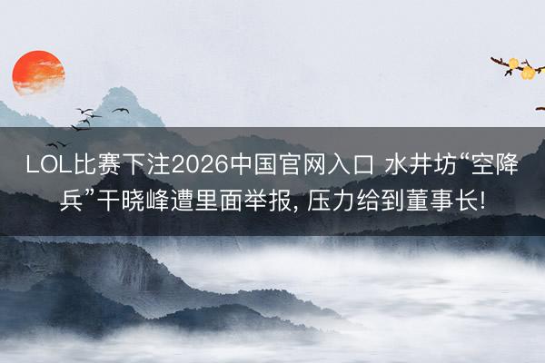 LOL比赛下注2026中国官网入口 水井坊“空降兵”干晓峰遭里面举报, 压力给到董事长!