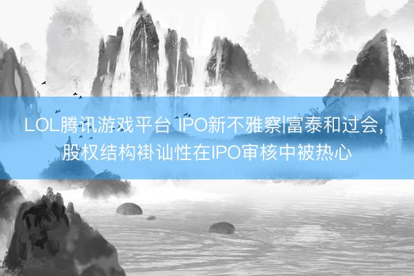 LOL腾讯游戏平台 IPO新不雅察|富泰和过会， 股权结构褂讪性在IPO审核中被热心